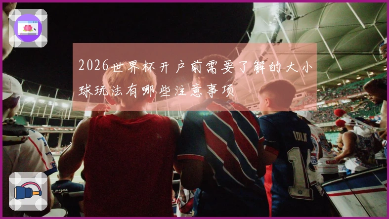2026世界杯开户前需要了解的大小球玩法有哪些注意事项